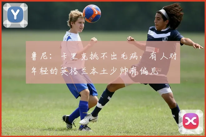 鲁尼：卡里克挑不出毛病，有人对年轻的英格兰本土少帅有偏见