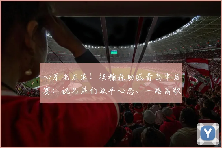 心系老东家！杨瀚森助威青岛季后赛：祝兄弟们放平心态、一路高歌