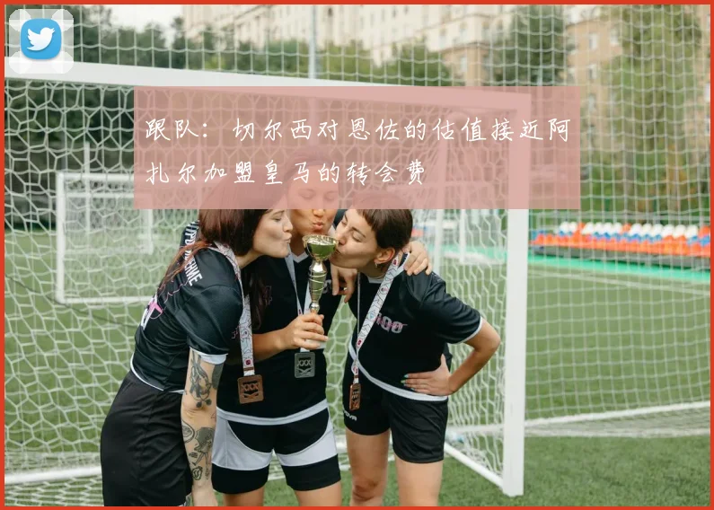 跟队：切尔西对恩佐的估值接近阿扎尔加盟皇马的转会费