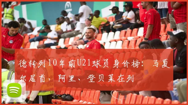 德转列10年前U21球员身价榜：马夏尔居首，阿里、登贝莱在列